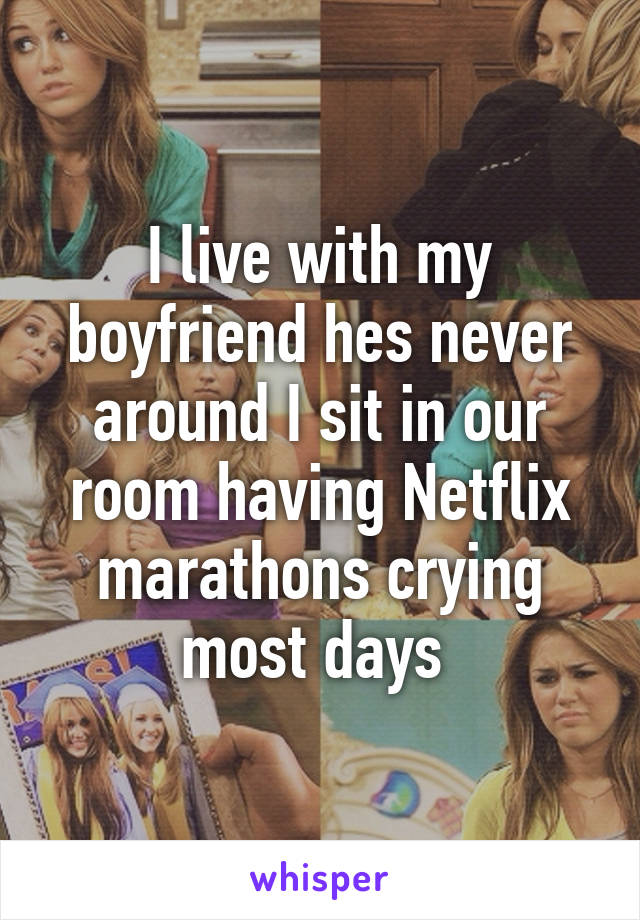 I live with my boyfriend hes never around I sit in our room having Netflix marathons crying most days 