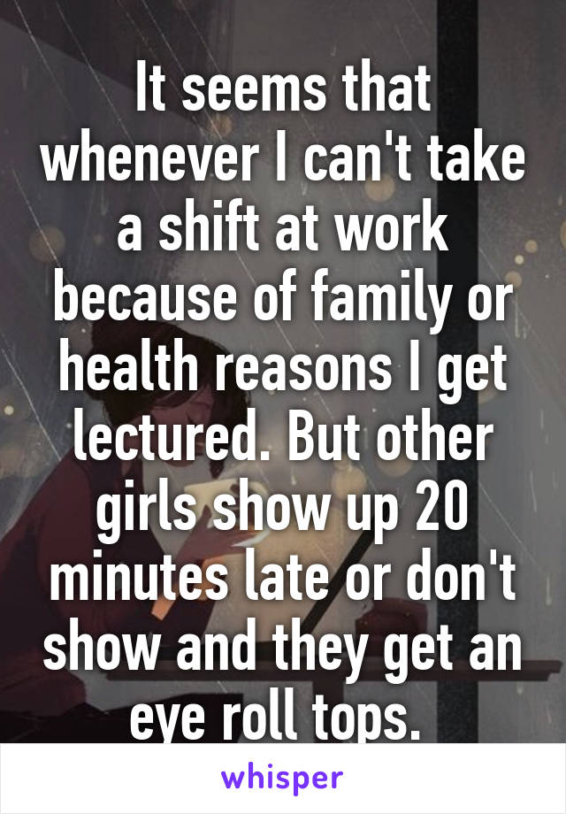 It seems that whenever I can't take a shift at work because of family or health reasons I get lectured. But other girls show up 20 minutes late or don't show and they get an eye roll tops. 