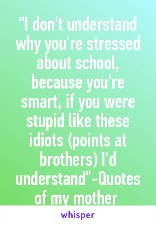 "I don't understand why you're stressed about school, because you're smart, if you were stupid like these idiots (points at brothers) I'd understand"-Quotes of my mother 