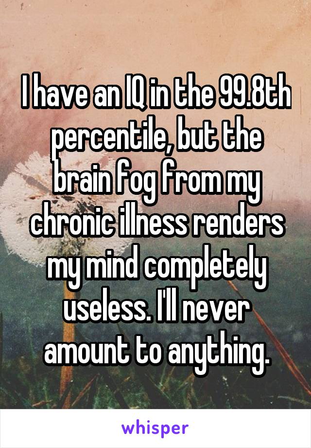 I have an IQ in the 99.8th percentile, but the brain fog from my chronic illness renders my mind completely useless. I'll never amount to anything.
