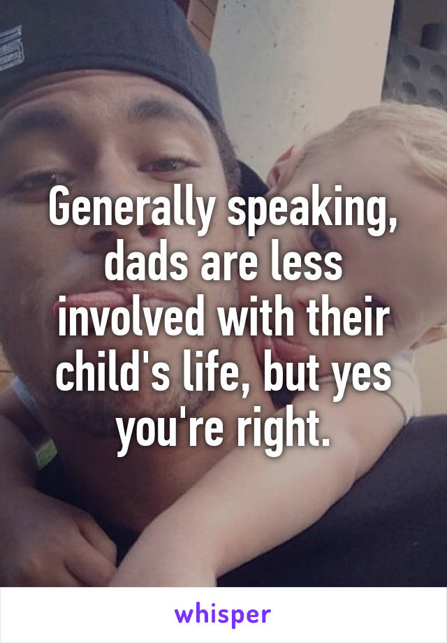 Generally speaking, dads are less involved with their child's life, but yes you're right.