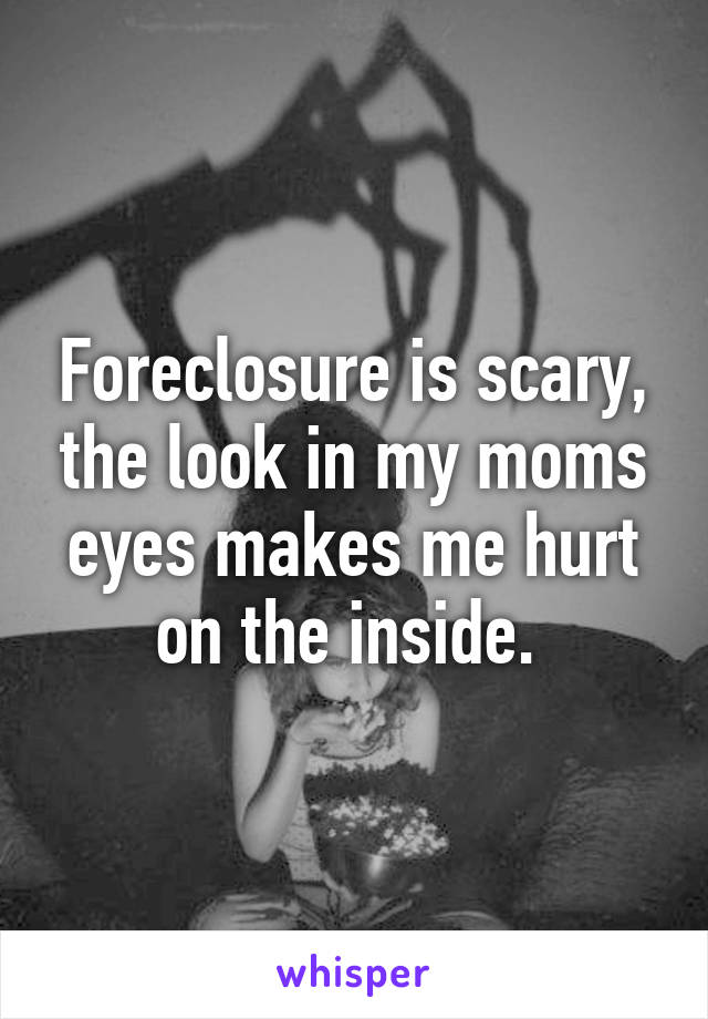 Foreclosure is scary, the look in my moms eyes makes me hurt on the inside. 