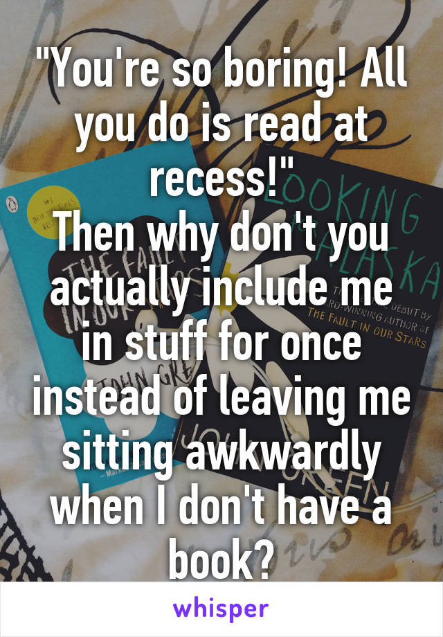 "You're so boring! All you do is read at recess!"
Then why don't you actually include me in stuff for once instead of leaving me sitting awkwardly when I don't have a book?