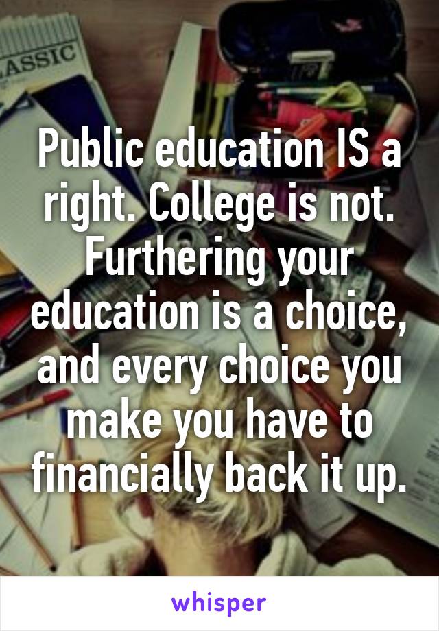 Public education IS a right. College is not. Furthering your education is a choice, and every choice you make you have to financially back it up.