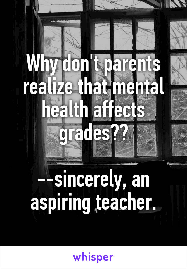 Why don't parents realize that mental health affects grades??

--sincerely, an aspiring teacher.