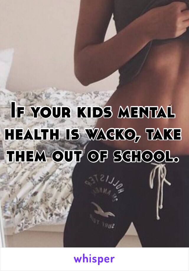 If your kids mental health is wacko, take them out of school.