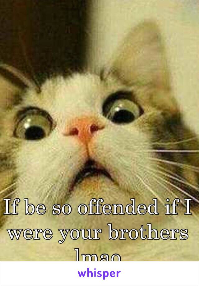 If be so offended if I were your brothers lmao