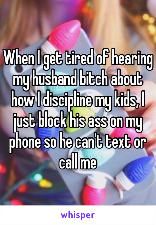 When I get tired of hearing my husband bitch about how I discipline my kids, I just block his ass on my phone so he can't text or call me 