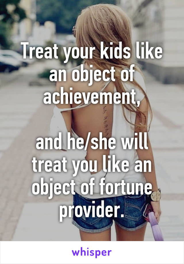 Treat your kids like an object of achievement,

and he/she will treat you like an object of fortune provider.