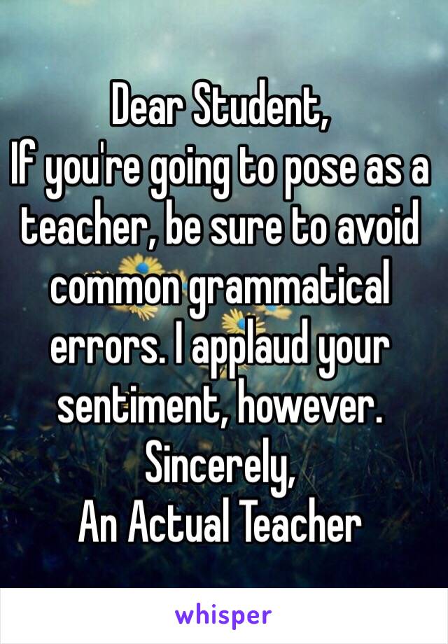 Dear Student, 
If you're going to pose as a teacher, be sure to avoid common grammatical errors. I applaud your sentiment, however. 
Sincerely, 
An Actual Teacher