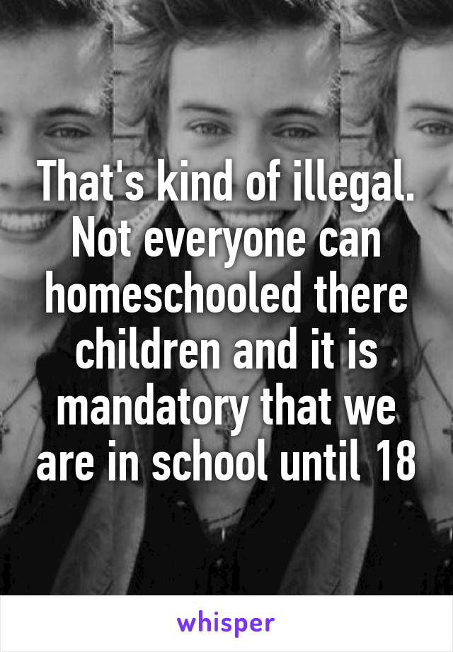 That's kind of illegal. Not everyone can homeschooled there children and it is mandatory that we are in school until 18