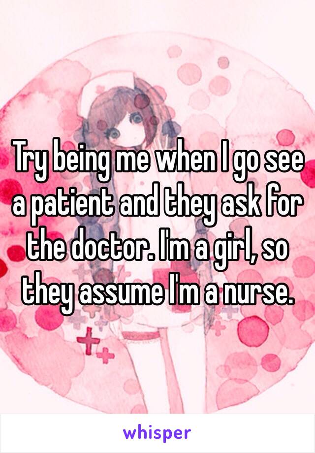 Try being me when I go see a patient and they ask for the doctor. I'm a girl, so they assume I'm a nurse.