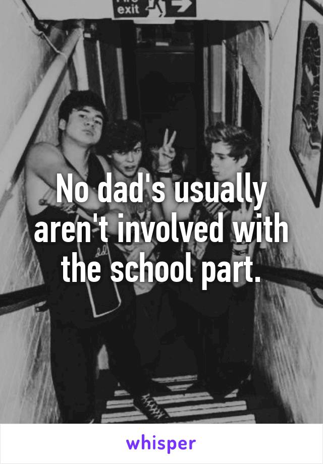 No dad's usually aren't involved with the school part.