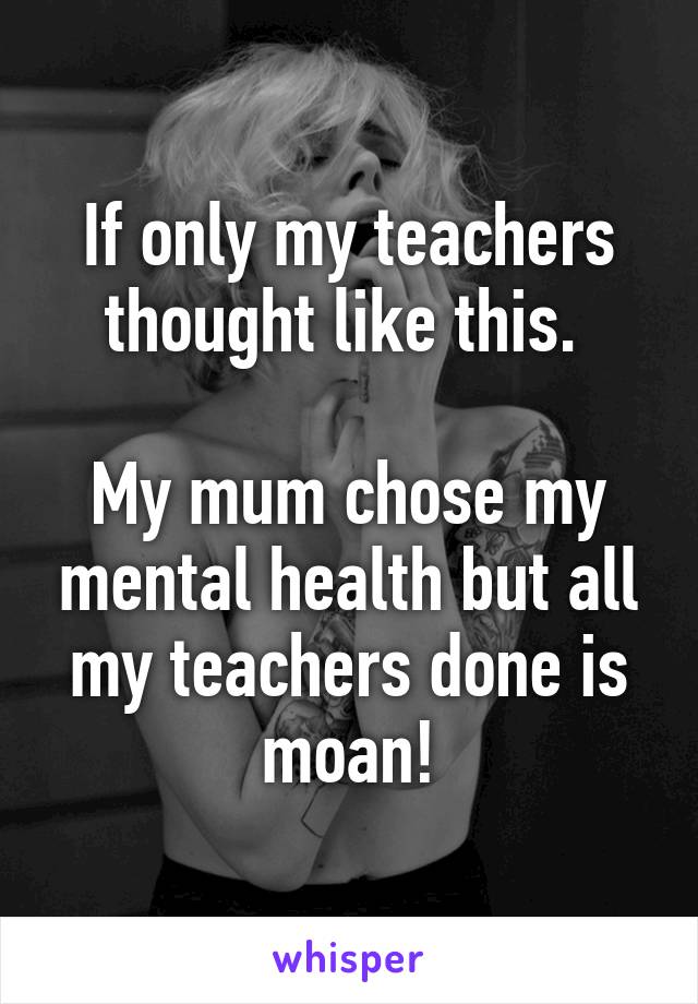 If only my teachers thought like this. 

My mum chose my mental health but all my teachers done is moan!