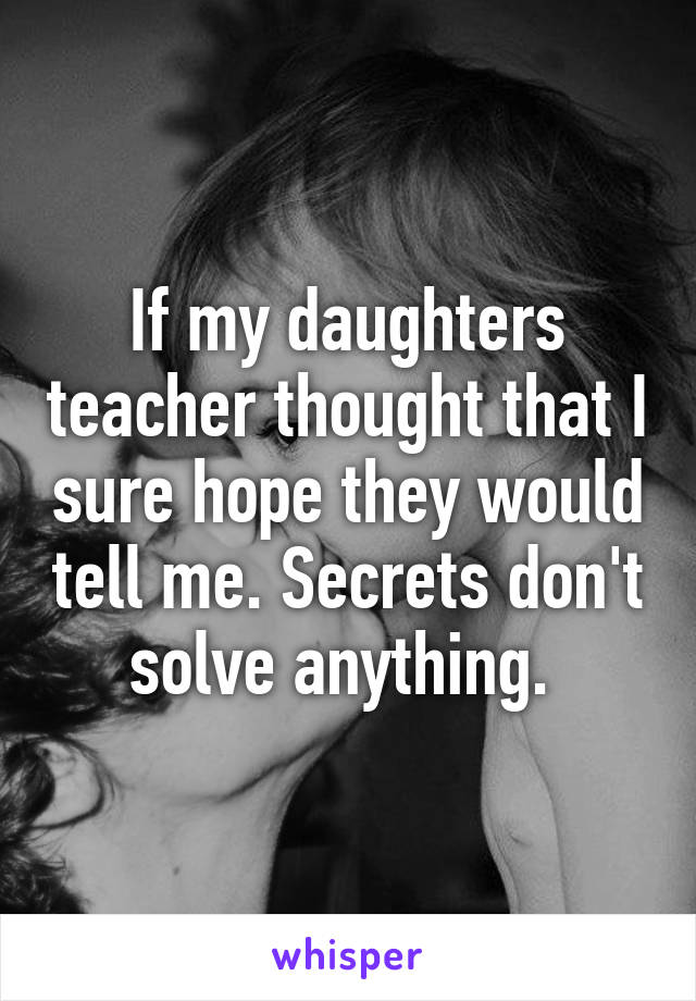 If my daughters teacher thought that I sure hope they would tell me. Secrets don't solve anything. 