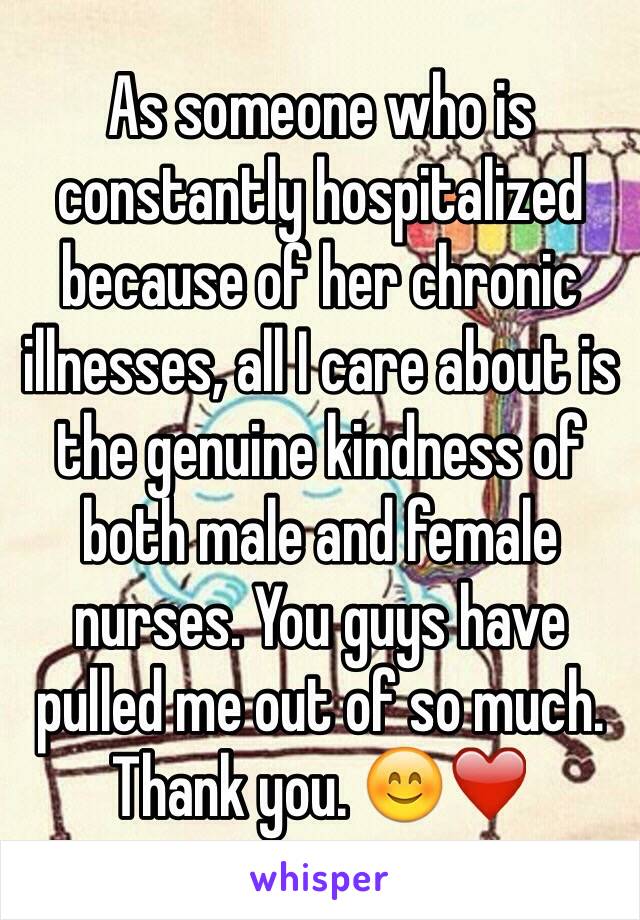 As someone who is constantly hospitalized because of her chronic illnesses, all I care about is the genuine kindness of both male and female nurses. You guys have pulled me out of so much. Thank you. 😊❤️