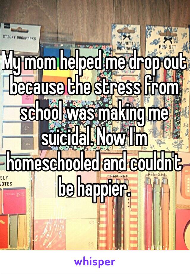 My mom helped me drop out because the stress from school was making me suicidal. Now I'm homeschooled and couldn't be happier. 