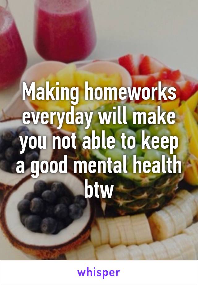 Making homeworks everyday will make you not able to keep a good mental health btw