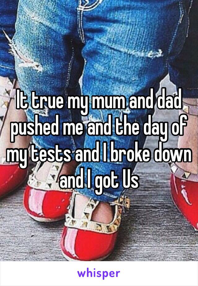 It true my mum and dad pushed me and the day of my tests and I broke down and I got Us 