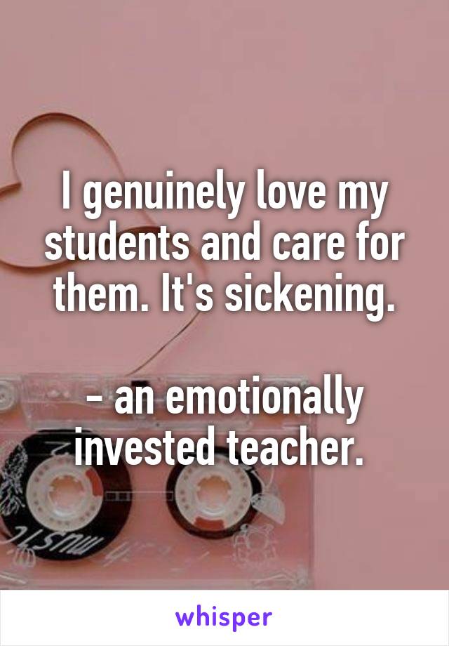 I genuinely love my students and care for them. It's sickening.

- an emotionally invested teacher. 