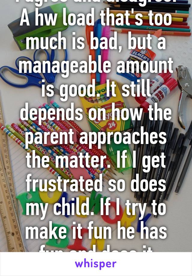 I agree and disagree. A hw load that's too much is bad, but a manageable amount is good. It still depends on how the parent approaches the matter. If I get frustrated so does my child. If I try to make it fun he has fun and does it quickly w a smile. 