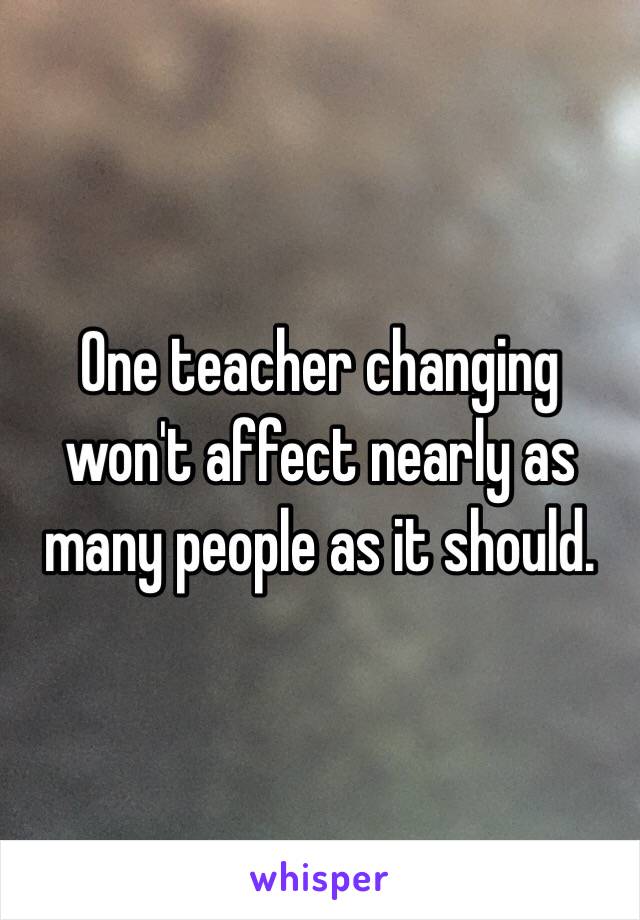 One teacher changing won't affect nearly as many people as it should.