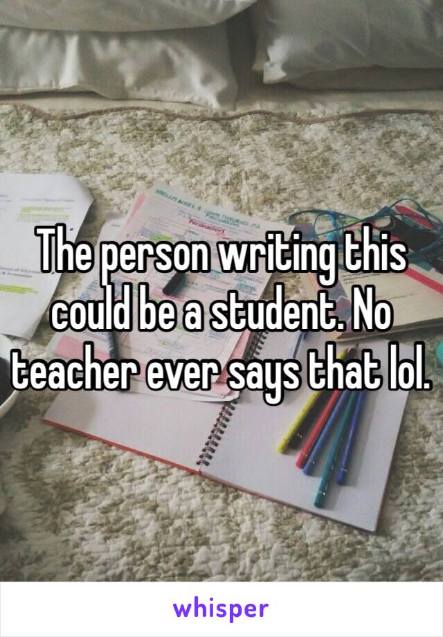 The person writing this could be a student. No teacher ever says that lol. 