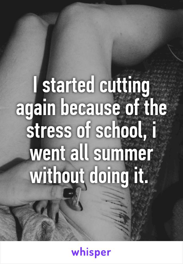 I started cutting again because of the stress of school, i went all summer without doing it. 