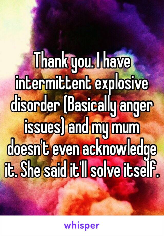 Thank you. I have intermittent explosive disorder (Basically anger issues) and my mum doesn't even acknowledge it. She said it'll solve itself.