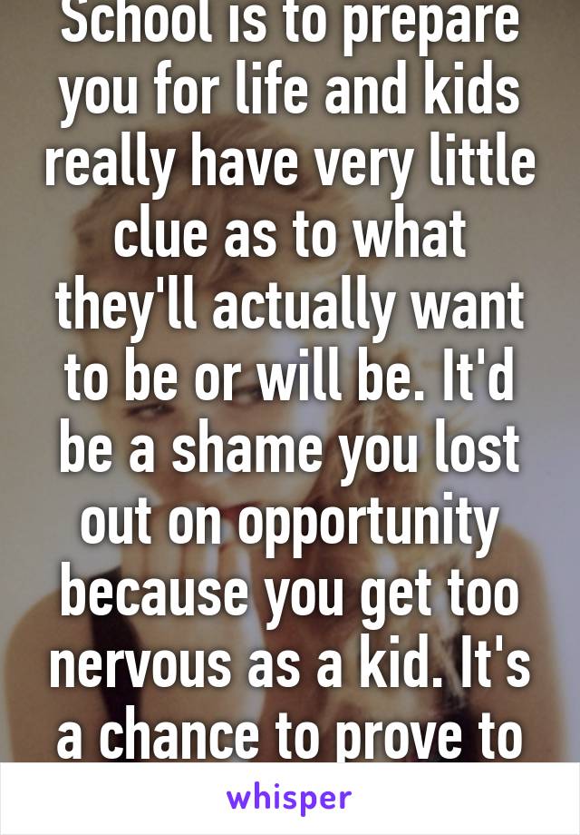 School is to prepare you for life and kids really have very little clue as to what they'll actually want to be or will be. It'd be a shame you lost out on opportunity because you get too nervous as a kid. It's a chance to prove to yourself