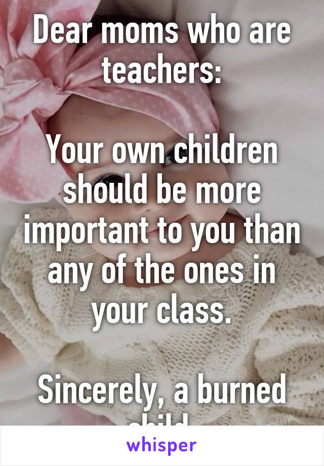 Dear moms who are teachers:

Your own children should be more important to you than any of the ones in your class.

Sincerely, a burned child.