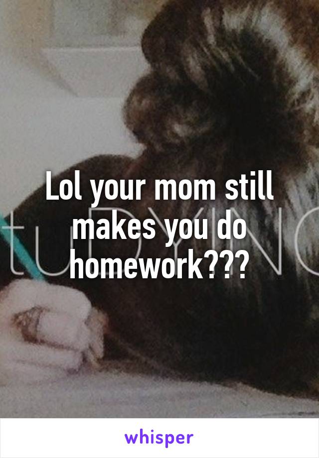 Lol your mom still makes you do homework???