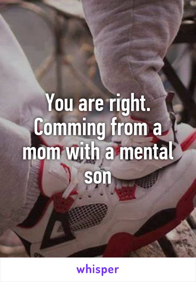 You are right. Comming from a mom with a mental son