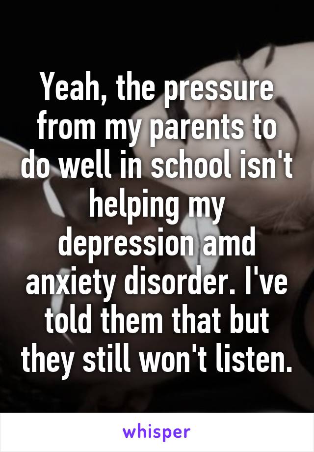 Yeah, the pressure from my parents to do well in school isn't helping my depression amd anxiety disorder. I've told them that but they still won't listen.