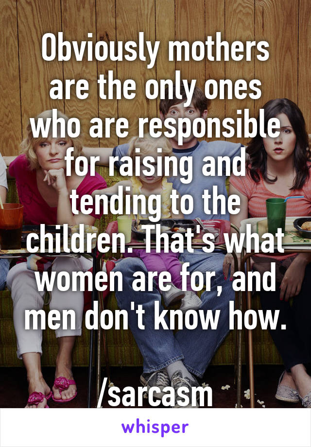 Obviously mothers are the only ones who are responsible for raising and tending to the children. That's what women are for, and men don't know how.

/sarcasm