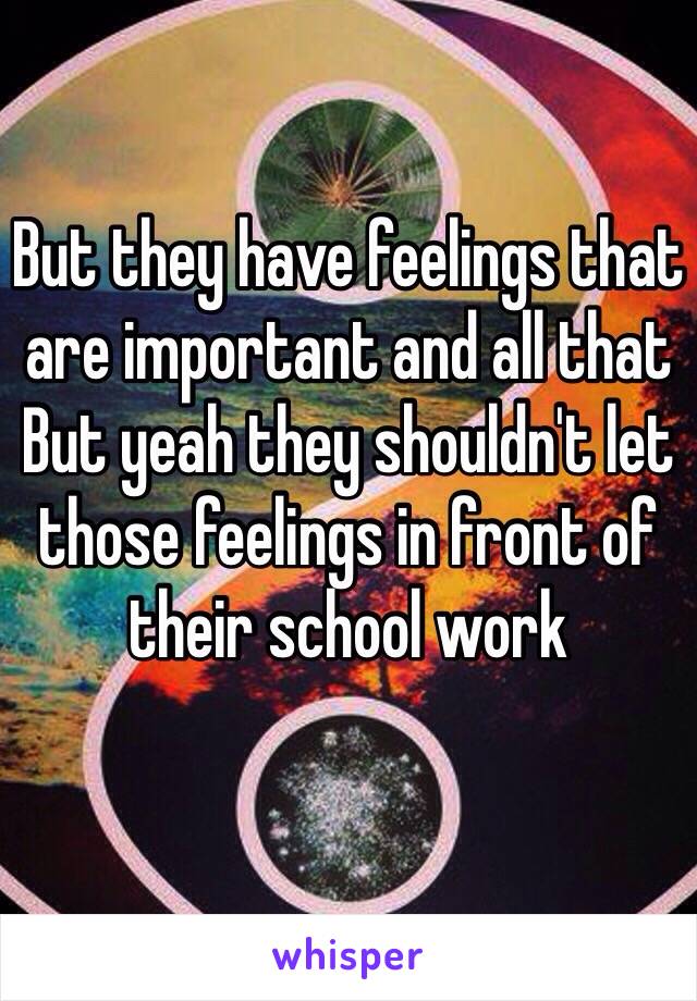 But they have feelings that are important and all that
But yeah they shouldn't let those feelings in front of their school work
