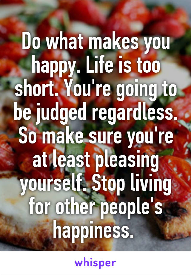 Do what makes you happy. Life is too short. You're going to be judged regardless. So make sure you're at least pleasing yourself. Stop living for other people's happiness. 
