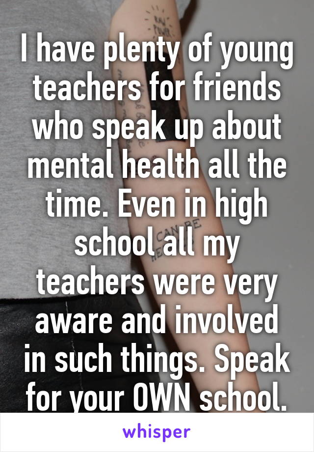 I have plenty of young teachers for friends who speak up about mental health all the time. Even in high school all my teachers were very aware and involved in such things. Speak for your OWN school.