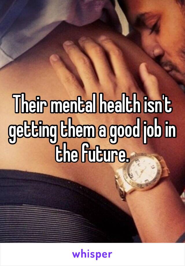 Their mental health isn't getting them a good job in the future. 