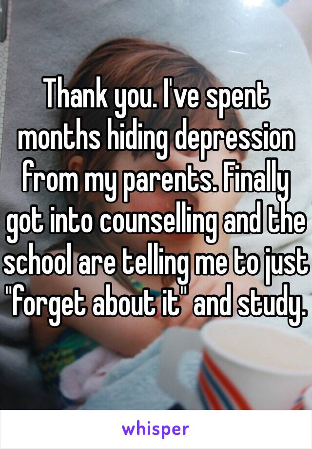 Thank you. I've spent months hiding depression from my parents. Finally got into counselling and the school are telling me to just "forget about it" and study. 