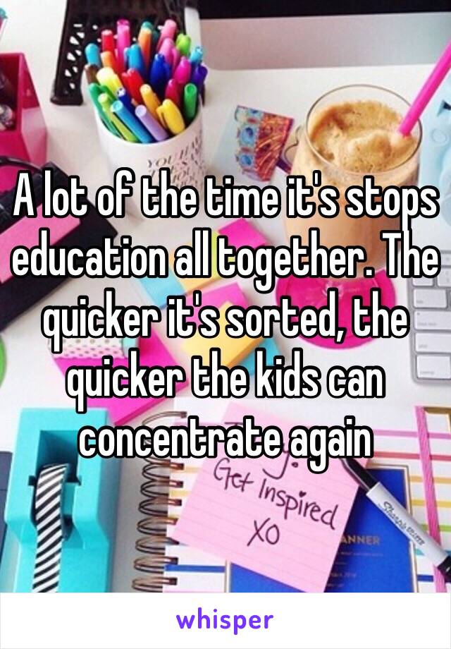 A lot of the time it's stops education all together. The quicker it's sorted, the quicker the kids can concentrate again 