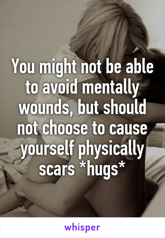 You might not be able to avoid mentally wounds, but should not choose to cause yourself physically scars *hugs*