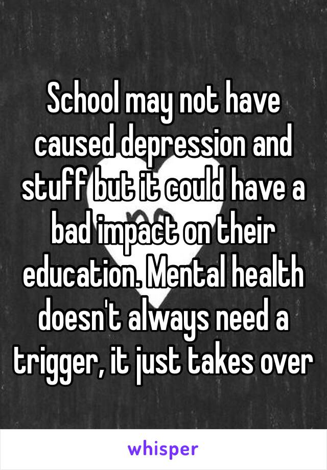 School may not have caused depression and stuff but it could have a bad impact on their education. Mental health doesn't always need a trigger, it just takes over 