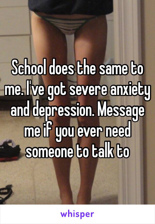 School does the same to me. I've got severe anxiety and depression. Message me if you ever need someone to talk to 