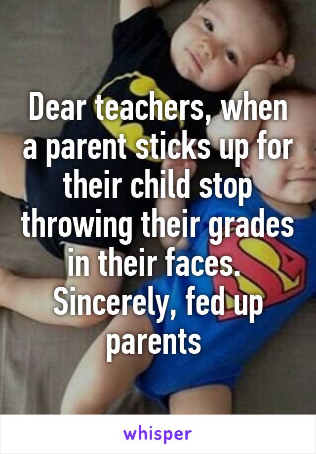 Dear teachers, when a parent sticks up for their child stop throwing their grades in their faces. 
Sincerely, fed up parents 