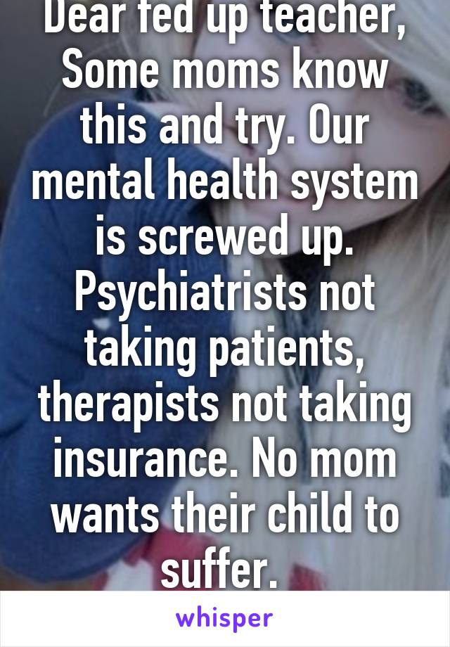 Dear fed up teacher,
Some moms know this and try. Our mental health system is screwed up. Psychiatrists not taking patients, therapists not taking insurance. No mom wants their child to suffer. 
