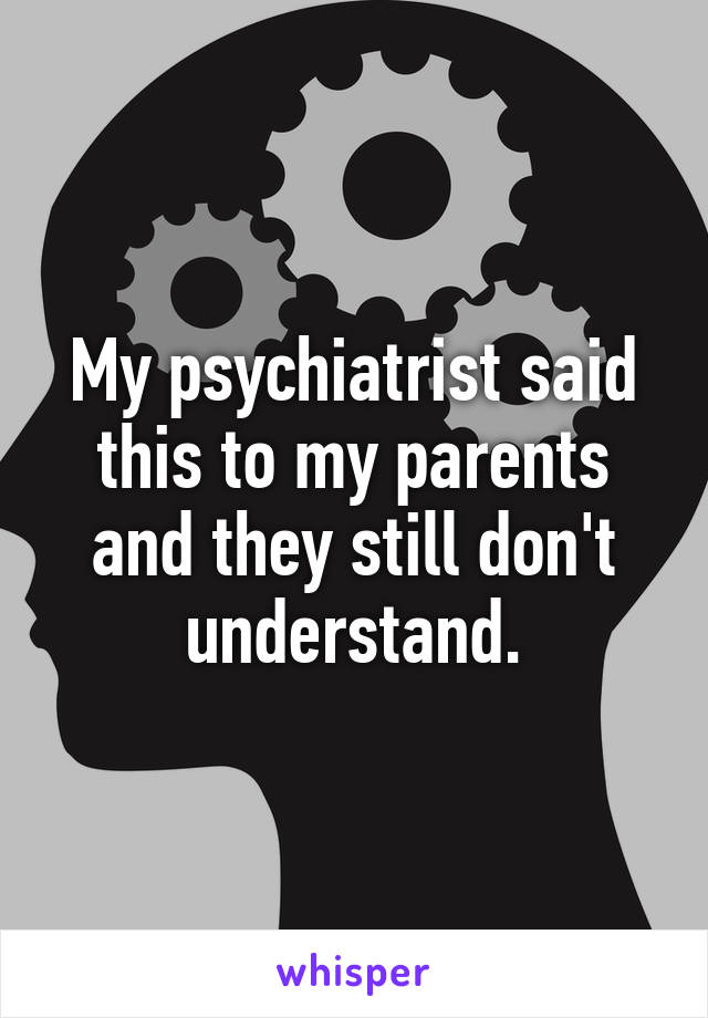 My psychiatrist said this to my parents and they still don't understand.