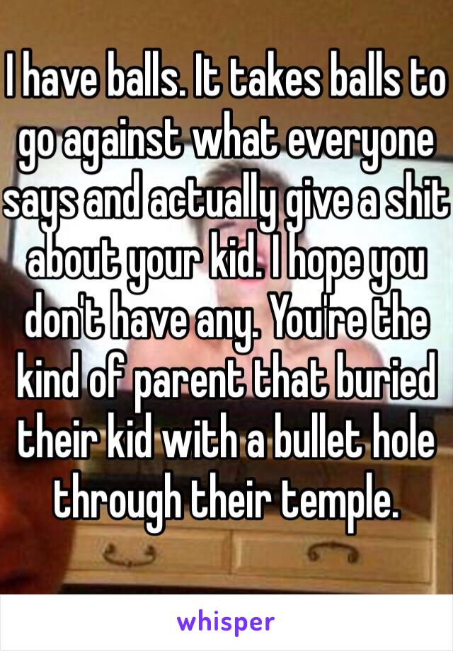 I have balls. It takes balls to go against what everyone says and actually give a shit about your kid. I hope you don't have any. You're the kind of parent that buried their kid with a bullet hole through their temple. 