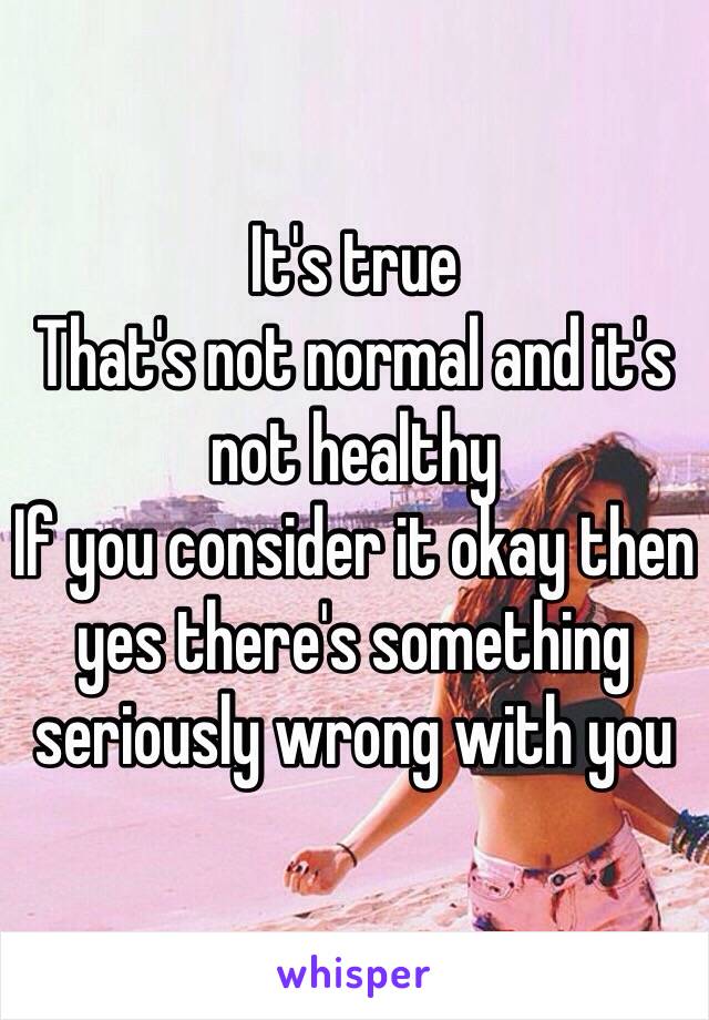 It's true
That's not normal and it's not healthy 
If you consider it okay then yes there's something seriously wrong with you 