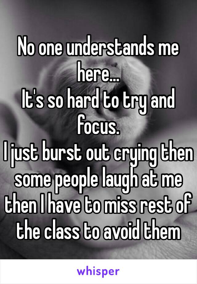 No one understands me here...
It's so hard to try and focus. 
I just burst out crying then some people laugh at me then I have to miss rest of the class to avoid them